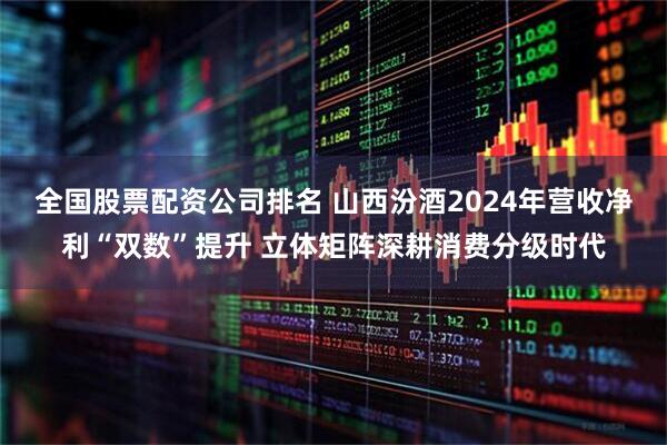 全国股票配资公司排名 山西汾酒2024年营收净利“双数”提升 立体矩阵深耕消费分级时代