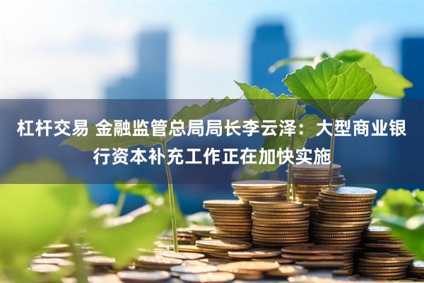杠杆交易 金融监管总局局长李云泽：大型商业银行资本补充工作正在加快实施
