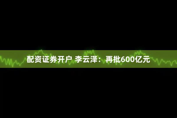 配资证券开户 李云泽：再批600亿元
