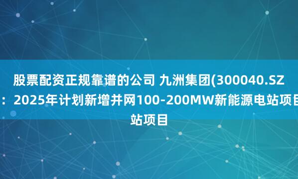 股票配资正规靠谱的公司 九洲集团(300040.SZ)：2025年计划新增并网100-200MW新能源电站项目