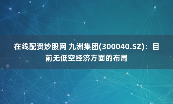 在线配资炒股网 九洲集团(300040.SZ)：目前无低空经济方面的布局