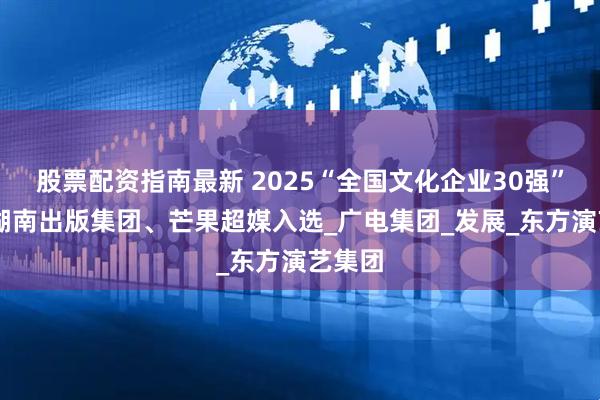 股票配资指南最新 2025“全国文化企业30强”揭晓 湖南出版集团、芒果超媒入选_广电集团_发展_东方演艺集团