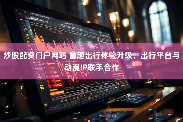 炒股配资门户网站 童趣出行体验升级，出行平台与动漫IP联手合作