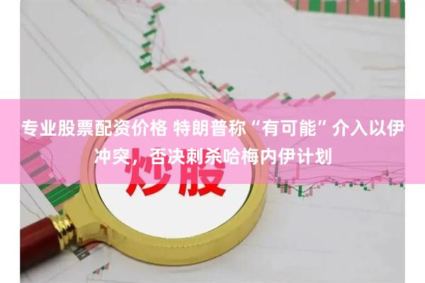 专业股票配资价格 特朗普称“有可能”介入以伊冲突，否决刺杀哈梅内伊计划