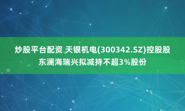 炒股平台配资 天银机电(300342.SZ)控股股东澜海瑞兴拟减持不超3%股份