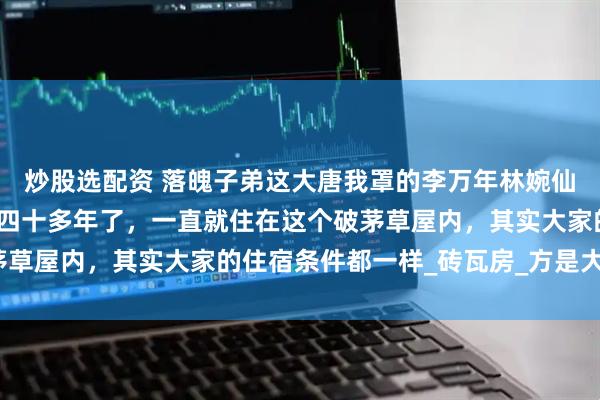 炒股选配资 落魄子弟这大唐我罩的李万年林婉仙林婉言李万年穿越这里四十多年了，一直就住在这个破茅草屋内，其实大家的住宿条件都一样_砖瓦房_方是大_夫君