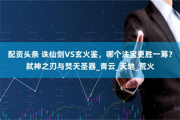 配资头条 诛仙剑VS玄火鉴，哪个法宝更胜一筹？弑神之刃与焚天圣器_青云_天地_荒火