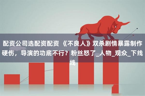 配资公司选配资配资 《不良人》双杀剧情暴露制作硬伤，导演的功底不行？粉丝怒了_人物_观众_下线