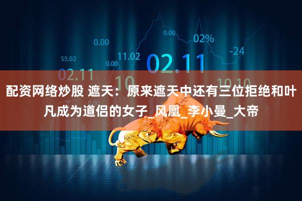 配资网络炒股 遮天：原来遮天中还有三位拒绝和叶凡成为道侣的女子_风凰_李小曼_大帝