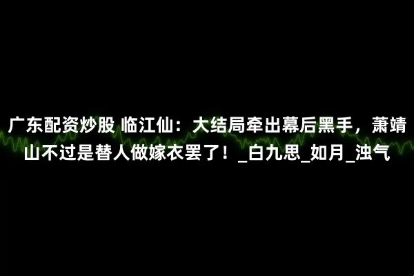 广东配资炒股 临江仙：大结局牵出幕后黑手，萧靖山不过是替人做嫁衣罢了！_白九思_如月_浊气