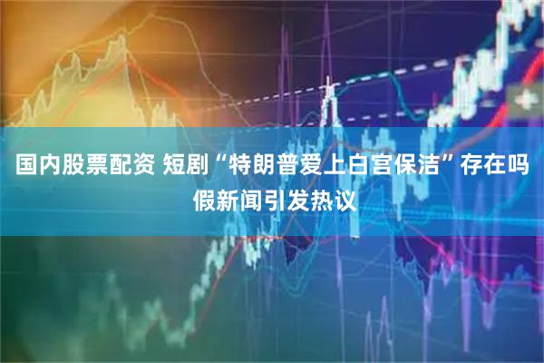 国内股票配资 短剧“特朗普爱上白宫保洁”存在吗 假新闻引发热议
