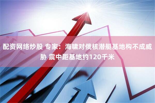 配资网络炒股 专家：海啸对俄核潜艇基地构不成威胁 震中距基地约120千米
