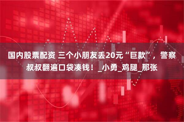 国内股票配资 三个小朋友丢20元“巨款”，警察叔叔翻遍口袋凑钱！_小勇_鸡腿_那张