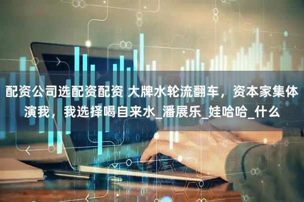 配资公司选配资配资 大牌水轮流翻车，资本家集体演我，我选择喝自来水_潘展乐_娃哈哈_什么