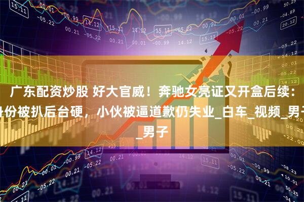 广东配资炒股 好大官威！奔驰女亮证又开盒后续：身份被扒后台硬，小伙被逼道歉仍失业_白车_视频_男子
