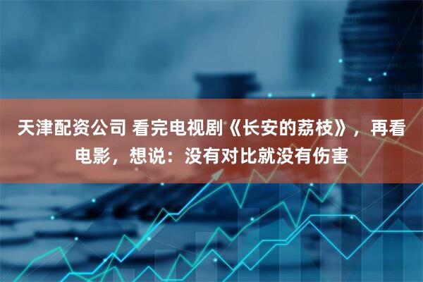 天津配资公司 看完电视剧《长安的荔枝》，再看电影，想说：没有对比就没有伤害