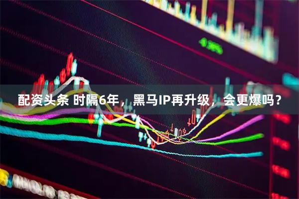 配资头条 时隔6年，黑马IP再升级，会更爆吗？