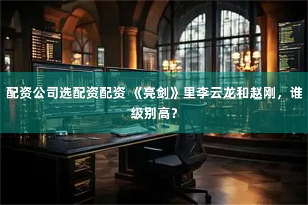 配资公司选配资配资 《亮剑》里李云龙和赵刚，谁级别高？