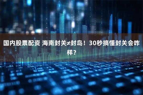 国内股票配资 海南封关≠封岛！30秒搞懂封关会咋样？