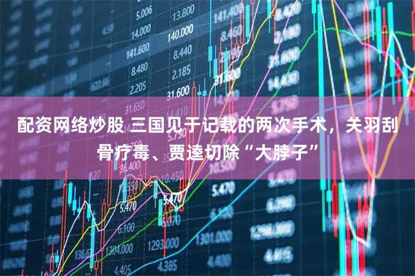 配资网络炒股 三国见于记载的两次手术，关羽刮骨疗毒、贾逵切除“大脖子”