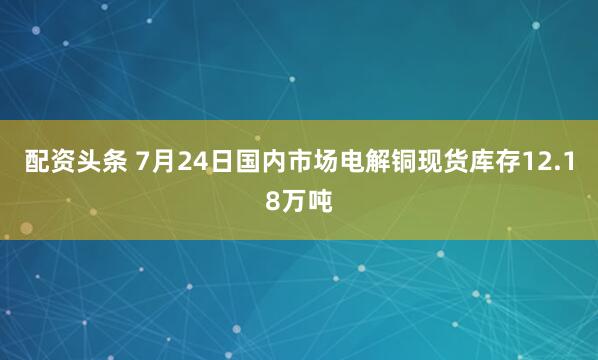 配资头条 7月24日国内市场电解铜现货库存12.18万吨
