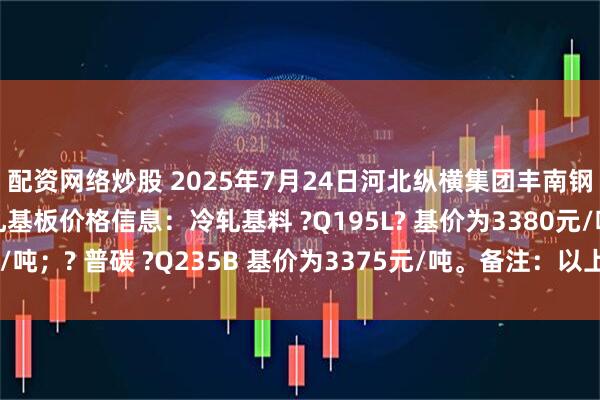 配资网络炒股 2025年7月24日河北纵横集团丰南钢铁有限公司二次冷轧基板价格信息：冷轧基料 ?Q195L? 基价为3380元/吨；? 普碳 ?Q235B 基价为3375元/吨。备注：以上价格为含税价格。