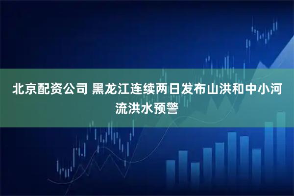 北京配资公司 黑龙江连续两日发布山洪和中小河流洪水预警