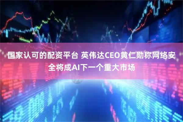 国家认可的配资平台 英伟达CEO黄仁勋称网络安全将成AI下一个重大市场